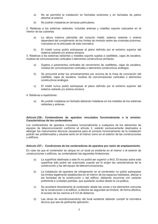 a) No se permitirá la instalación en fachadas exteriores y en fachadas de patios 
7 
abiertos al exterior 
b) No podrán instalarse en terrazas particulares. 
2. Relativas a los sistemas radiantes, incluidas antenas y mástiles soporte colocados en el 
interior de las cubiertas: 
a) La altura máxima admisible del conjunto mástil, sistema radiante o antena 
dependerá del cumplimiento de los límites de inmisión sobre las viviendas próximas, 
marcados en el articulado de esta normativa. 
b) El mástil nunca podrá sobrepasar el plano definido por el extremo superior del 
sistema radiante y/o antena emisora. 
3. Relativas a los sistemas radiantes y mástiles soporte sujetas a castilletes, cajas de escalera, 
núcleos de comunicaciones verticales o elementos constructivos similares: 
a) Sujetos a paramentos verticales de cerramiento de castilletes, cajas de escalera, 
núcleos de comunicaciones verticales o elementos constructivos análogos. 
b) Se procurará evitar los arriostramientos por encima de la línea de coronación del 
castillete, cajas de escalera, núcleos de comunicaciones verticales o elementos 
constructivos análogos. 
c) El mástil nunca podrá sobrepasar el plano definido por el extremo superior del 
sistema radiante y/o antena emisora. 
4. Relativas a repetidores: 
a) No podrán instalarse en fachada debiendo instalarse en los mástiles de los sistemas 
radiantes y antenas. 
Artículo 236.- Contenedores de aparatos vinculados funcionalmente a la emisión. 
Características de los contenedores. 
Los contenedores de aparatos vinculados funcionalmente a cualquiera de los elementos de 
equipos de telecomunicación conforme al artículo 2, estarán exclusivamente destinados a 
albergar los instrumentos técnicos necesarios para el correcto funcionamiento de la instalación 
podrán ser prefabricados y situarse tanto en el interior como en el exterior de las construcciones 
y edificios. 
Artículo 237.- Condiciones de los contenedores de aparatos por razón de emplazamiento. 
En caso de que el contenedor se ubique en un local ya existente en el interior o el exterior de 
construcciones o edificios, se contemplarán las siguientes limitaciones: 
a) La superficie destinada a este fin no podrá ser superior a 9m2. El exceso sobre esta 
superficie sólo podrá ser autorizado cuando así lo exijan las características de la 
construcción y las del equipo de telecomunicaciones. 
b) La instalación de aparatos de refrigeración en el contenedor no podrá sobrepasar 
los límites legalmente establecidos en el interior de los espacios habitados, afectar a 
las fachadas de la construcción o del edificio, debiendo recurrirse con carácter 
preferente a unidades partidas, que quedarán ocultos desde la vía pública. 
c) Se accederá directamente al contenedor desde las zonas o los elementos comunes 
de la construcción o el edificio, a efectos de seguridad se limitará, de forma efectiva, 
el acceso de los vecinos a 6 m3 de distancia. 
d) Las obras de acondicionamiento del local existente deberán cumplir la normativa 
técnica que sea de pertinente aplicación. 
 