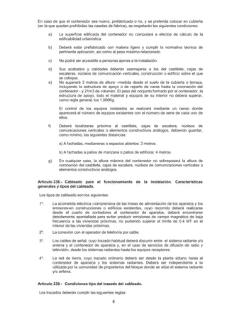 En caso de que el contenedor sea nuevo, prefabricado o no, y se pretenda colocar en cubierta 
(en la que quedan prohibidas las casetas de fábrica), se respetarán las siguientes condiciones: 
a) La superficie edificada del contenedor no computará a efectos de cálculo de la 
8 
edificabilidad urbanística. 
b) Deberá estar prefabricado con materia ligero y cumplir la normativa técnica de 
pertinente aplicación, así como el peso máximo relacionado. 
c) No podrá ser accesible a personas ajenas a la instalación. 
d) Sus acabados y calidades deberán asemejarse a los del castillete, cajas de 
escaleras, núcleos de comunicación verticales, construcción o edificio sobre el que 
se coloque. 
e) No superará 3 metros de altura –medida desde el suelo de la cubierta o terraza, 
incluyendo la estructura de apoyo o de reparto de caras hasta la coronación del 
contenedor - y 21m3 de volumen. El peso del conjunto formado por el contenedor, la 
estructura de apoyo, todo el material y equipos de su interior no deberá superar, 
como regla general, los 1.000Kg. 
El control de los equipos instalados se realizará mediante un censo donde 
aparecerá el número de equipos existentes con el número de serie de cada uno de 
ellos. 
f) Deberá localizarse próxima al castillete, cajas de escalera, núcleos de 
comunicaciones verticales o elementos constructivos análogos, debiendo guardar, 
como mínimo, las siguientes distancias: 
a) A fachadas, medianeras o espacios abiertos: 3 metros. 
b) A fachadas a patios de manzana o patios de edificios: 4 metros. 
g) En cualquier caso, la altura máxima del contenedor no sobrepasará la altura de 
coronación del castillete, cajas de escalera, núcleos de comunicaciones verticales o 
elementos constructivos análogos. 
Artículo 238.- Cableado para el funcionamiento de la instalación. Características 
generales y tipos del cableado. 
Los tipos de cableado son los siguientes: 
1º. La acometida eléctrica -comprensiva de las líneas de alimentación de los aparatos y los 
emisores-en construcciones o edificios existentes, cuyo recorrido deberá realizarse 
desde el cuarto de contadores al contenedor de aparatos, deberá encontrarse 
debidamente apantallada para evitar producir emisiones de campo magnético de baja 
frecuencia a las viviendas próximas, no pudiendo superar el límite de 0.4 MT en el 
interior de las viviendas próximas. 
2º. La conexión con el operador de telefonía por cable. 
3º. Los cables de señal, cuyo trazado habitual deberá discurrir entre el sistema radiante y/o 
antena y el contenedor de aparatos y, en el caso de servicios de difusión de radio y 
televisión, desde los sistemas radiantes hasta los equipos receptores. 
4º. La red de tierra, cuyo trazado ordinario deberá ser desde la planta sótano hasta el 
contenedor de aparatos y los sistemas radiantes. Deberá ser independiente a la 
utilizada por la comunidad de propietarios del bloque donde se sitúe el sistema radiante 
y/o antena. 
Artículo 239.- Condiciones tipo del trazado del cableado. 
Los trazados deberán cumplir las siguientes reglas: 
 