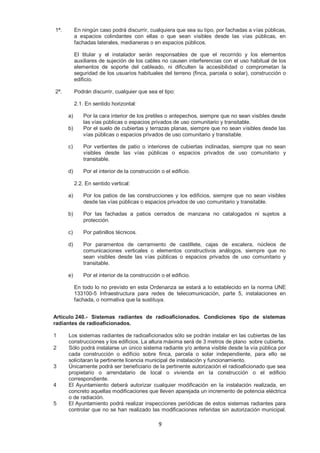1ª. En ningún caso podrá discurrir, cualquiera que sea su tipo, por fachadas a vías públicas, 
a espacios colindantes con ellas o que sean visibles desde las vías públicas, en 
fachadas laterales, medianeras o en espacios públicos. 
El titular y el instalador serán responsables de que el recorrido y los elementos 
auxiliares de sujeción de los cables no causen interferencias con el uso habitual de los 
elementos de soporte del cableado, ni dificulten la accesibilidad o comprometan la 
seguridad de los usuarios habituales del terreno (finca, parcela o solar), construcción o 
edificio. 
2ª. Podrán discurrir, cualquier que sea el tipo: 
9 
2.1. En sentido horizontal: 
a) Por la cara interior de los pretiles o antepechos, siempre que no sean visibles desde 
las vías públicas o espacios privados de uso comunitario y transitable. 
b) Por el suelo de cubiertas y terrazas planas, siempre que no sean visibles desde las 
vías públicas o espacios privados de uso comunitario y transitable. 
c) Por vertientes de patio o interiores de cubiertas inclinadas, siempre que no sean 
visibles desde las vías públicas o espacios privados de uso comunitario y 
transitable. 
d) Por el interior de la construcción o el edificio. 
2.2. En sentido vertical: 
a) Por los patios de las construcciones y los edificios, siempre que no sean visibles 
desde las vías públicas o espacios privados de uso comunitario y transitable. 
b) Por las fachadas a patios cerrados de manzana no catalogados ni sujetos a 
protección. 
c) Por patinillos técnicos. 
d) Por paramentos de cerramiento de castillete, cajas de escalera, núcleos de 
comunicaciones verticales o elementos constructivos análogos, siempre que no 
sean visibles desde las vías públicas o espacios privados de uso comunitario y 
transitable. 
e) Por el interior de la construcción o el edificio. 
En todo lo no previsto en esta Ordenanza se estará a lo establecido en la norma UNE 
133100-5 Infraestructura para redes de telecomunicación, parte 5, instalaciones en 
fachada, o normativa que la sustituya. 
Artículo 240.- Sistemas radiantes de radioaficionados. Condiciones tipo de sistemas 
radiantes de radioaficionados. 
1 Los sistemas radiantes de radioaficionados sólo se podrán instalar en las cubiertas de las 
construcciones y los edificios. La altura máxima será de 3 metros de plano sobre cubierta. 
2 Sólo podrá instalarse un único sistema radiante y/o antena visible desde la vía pública por 
cada construcción o edificio sobre finca, parcela o solar independiente, para ello se 
solicitaran la pertinente licencia municipal de instalación y funcionamiento. 
3 Únicamente podrá ser beneficiario de la pertinente autorización el radioaficionado que sea 
propietario o arrendatario de local o vivienda en la construcción o el edificio 
correspondiente. 
4 El Ayuntamiento deberá autorizar cualquier modificación en la instalación realizada, en 
concreto aquellas modificaciones que lleven aparejada un incremento de potencia eléctrica 
o de radiación. 
5 El Ayuntamiento podrá realizar inspecciones periódicas de estos sistemas radiantes para 
controlar que no se han realizado las modificaciones referidas sin autorización municipal. 
 