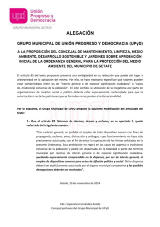 ALEGACIÓN 
GRUPO MUNICIPAL DE UNIÓN PROGRESO Y DEMOCRACIA (UPyD) 
A LA PROPOSICIÓN DEL CONCEJAL DE MANTENIMIENTO, LIMPIEZA, MEDIO 
AMBIENTE, DESARROLLO SOSTENIBLE Y JARDINES SOBRE APROBACIÓN 
INICIAL DE LA ORDENANZA GENERAL PARA LA PROTECCIÓN DEL MEDIO 
AMBIENTE DEL MUNICIPIO DE GETAFE 
El artículo 83 del texto propuesto presenta una ambigüedad en su redacción que puede dar lugar a 
arbitrariedad en la aplicación del mismo. Por ello, se hace necesario especificar qué razones pueden 
estar comprendidas entre las de “interés general o de especial significación ciudadana” o “casos 
de…tradicional consenso de la población”. En este sentido, la utilización de la megafonía por parte de 
organizaciones de carácter social o político debería estar expresamente contemplada para que la 
autorización o no de las peticiones que se formulen no se presten a la discrecionalidad. 
Por lo expuesto, el Grupo Municipal de UPyD propone la siguiente modificación del articulado del 
texto: 
1.- Que el artículo 83. Sistemas de alarmas, sirenas y reclamo, en su apartado 1, quede 
redactado de la siguiente manera: 
“Con carácter general, se prohíbe el empleo de todo dispositivo sonoro con fines de 
propaganda, reclamo, aviso, distracción y análogos, cuyo funcionamiento no haya sido 
previamente autorizado, con el fin de evitar la superación de los límites señalados en la 
presente Ordenanza. Esta prohibición no regirá en los casos de urgencia o tradicional 
consenso de la población y podrá ser dispensada en la totalidad o parte del término 
municipal por razones de interés general o de especial significación ciudadana, 
quedando expresamente comprendido en la dispensa, por ser de interés general, el 
empleo de dispositivos sonoros para actos de difusión política y social. Dicha dispensa 
deberá ser explícitamente autorizada por el órgano municipal competente y las posibles 
denegaciones deberán ser motivadas”. 
Getafe, 10 de noviembre de 2014 
Fdo.: Esperanza Fernández Acedo 
Concejal portavoz del Grupo Municipal de UPyD 
