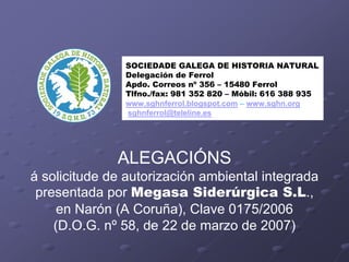 SOCIEDADE GALEGA DE HISTORIA NATURAL
               Delegación de Ferrol
               Apdo. Correos nº 356 – 15480 Ferrol
               Tlfno./fax: 981 352 820 – Móbil: 616 388 935
               www.sghnferrol.blogspot.com – www.sghn.org
               sghnferrol@teleline.es




              ALEGACIÓNS
á solicitude de autorización ambiental integrada
 presentada por Megasa Siderúrgica S.L.,
     en Narón (A Coruña), Clave 0175/2006
    (D.O.G. nº 58, de 22 de marzo de 2007)
