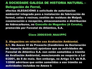 A SOCIEDADE GALEGA DE HISTORIA NATURAL   – Delegación de Ferrol,   efectúa ALEGACIÓNS á solicitude de autorización ambiental integrada para a instalación de fabricación de formol, colas e resinas; xestión de residuos de Malpol; coxeneración e recepción, almacenamento e distribución de hidrocarburos, no  Concello de Mugardos (A Coruña),  promovida por Forestal do Atlántico, S.A. Clave 2006/0349_NAA/IPPC 2. Alegacións en relación coa Avaliación Ambiental. 2.1 .  No Anexo IV do Proxecto (Condicións da Declaración de Impacto Ambiental) apúntase que as actividades de Forestal do Atlántico S.A. non están sometidas a trámite de Avaliación Ambiental, mencionando ao respecto a Lei 6/2001, de 8 de maio. Sen embargo, no Artigo 3.1. do R.D. 1/2008 advírtese   que están sometidas a ese trámite as actividades incluídas no Anexo I: 