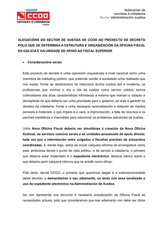 federación de
servizos á cidadanía
Sector administración xustiza
ALEGACIÓNS DO SECTOR DE XUSTIZA DE CCOO AO PROXECTO DE DECRETO
POLO QUE SE DETERMINA A ESTRUTURA E ORGANIZACIÓN DA OFICINA FISCAL
EN GALICIA E DA UNIDADE DE APOIO AO FISCAL SUPERIOR
Consideracións xerais
Este proxecto de decreto é unha operación orquestrada a nivel nacional como unha
maniobra de márketing político, que pretende vender á sociedade unha realidade que
non existe: fronte ás declaracións de intencións dunha xustiza áxil e moderna, os
profesionais que vivimos o día a día da xustiza como servizo público somos
coñecedores das dúas características intrínsecas á mesma que marcan o colapso e
decrepitude do que debería ser unha prioridade para o goberno, en aras a garantir os
dereitos da cidadanía: fronte a unha necesaria racionalización e dotación de medios
persoais e materiais, o que impera é o caos, a improvisación, a falta de recursos e os
parches mediáticos e inservibles para solucionar os problemas estruturais da xustiza.
Unha Nova Oficina Fiscal debería ser simultánea á creación da Nova Oficina
Xudicial, os servizos comúns xerais e as unidades procesuais de apoio directo,
toda vez que a interrelación entre xulgados e fiscalías precisan de actuacións
coordinadas, e, dende logo, antes de iniciar calquera reforma de envergadura como
esta, ambiciosa dende o punto de vista político, e de servizo á cidadanía, o primeiro
que debería estar implantado é o expediente electrónico, alicerce básico sobre o
que debería partir calquera reforma que se antolle como eficaz.
Polo tanto, dende CCOO, o primerio que queremos alegar é a extemporaneidade
deste decreto, e demandamos o seu adiamento, en tanto non sexa xeralizado o
uso do expediente electrónico na Administración de Xustiza.
Iso non representa una renuncia á necesaria actualización da Oficina Fiscal ás
necesidades actuais, polo que consideramos que ese adiamento non debe ser óbice
 