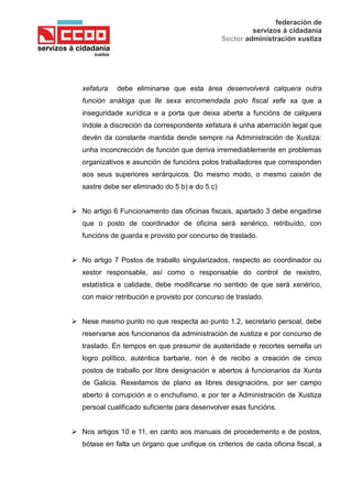 federación de
servizos á cidadanía
Sector administración xustiza
xefatura debe eliminarse que esta área desenvolverá calquera outra
función análoga que lle sexa encomendada polo fiscal xefe xa que a
inseguridade xurídica e a porta que deixa aberta a funcións de calquera
índole a discreción da correspondente xefatura é unha aberración legal que
devén da constante mantida dende sempre na Administración de Xustiza:
unha inconcrección de función que deriva irremediablemente en problemas
organizativos e asunción de funcións polos traballadores que corresponden
aos seus superiores xerárquicos. Do mesmo modo, o mesmo caixón de
sastre debe ser eliminado do 5 b) e do 5 c)
 No artigo 6 Funcionamento das oficinas fiscais, apartado 3 debe engadirse
que o posto de coordinador de oficina será xenérico, retribuído, con
funcións de guarda e provisto por concurso de traslado.
 No artigo 7 Postos de traballo singularizados, respecto ao coordinador ou
xestor responsable, así como o responsable do control de rexistro,
estatística e calidade, debe modificarse no sentido de que será xenérico,
con maior retribución e provisto por concurso de traslado.
 Nese mesmo punto no que respecta ao punto 1.2, secretario persoal, debe
reservarse aos funcionarios da administración de xustiza e por concurso de
traslado. En tempos en que presumir de austeridade e recortes semella un
logro político, auténtica barbarie, non é de recibo a creación de cinco
postos de traballo por libre designación e abertos á funcionarios da Xunta
de Galicia. Rexeitamos de plano as libres designacións, por ser campo
aberto á corrupción e o enchufismo, e por ter a Administración de Xustiza
persoal cualificado suficiente para desenvolver esas funcións.
 Nos artigos 10 e 11, en canto aos manuais de procedemento e de postos,
bótase en falta un órgano que unifique os criterios de cada oficina fiscal, a
 