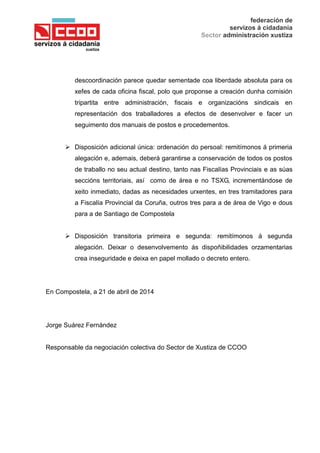 federación de
servizos á cidadanía
Sector administración xustiza
descoordinación parece quedar sementade coa liberdade absoluta para os
xefes de cada oficina fiscal, polo que proponse a creación dunha comisión
tripartita entre administración, fiscais e organizacións sindicais en
representación dos traballadores a efectos de desenvolver e facer un
seguimento dos manuais de postos e procedementos.
 Disposición adicional única: ordenación do persoal: remitímonos á primeria
alegación e, ademais, deberá garantirse a conservación de todos os postos
de traballo no seu actual destino, tanto nas Fiscalías Provinciais e as súas
seccións territoriais, así como de área e no TSXG, incrementándose de
xeito inmediato, dadas as necesidades urxentes, en tres tramitadores para
a Fiscalía Provincial da Coruña, outros tres para a de área de Vigo e dous
para a de Santiago de Compostela
 Disposición transitoria primeira e segunda: remitímonos á segunda
alegación. Deixar o desenvolvemento ás dispoñibilidades orzamentarias
crea inseguridade e deixa en papel mollado o decreto entero.
En Compostela, a 21 de abril de 2014
Jorge Suárez Fernández
Responsable da negociación colectiva do Sector de Xustiza de CCOO
 