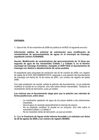 EXPONEN:


1.- Que el día 18 de noviembre de 2008 se publicó en el BOC el siguiente anuncio:

Información pública de solicitud de autorización para modificación de
características de aprovechamiento de aguas en el municipio de Camargo,
expediente número A/39/04850.

Asunto: Modificación de características del aprovechamiento de 12 litros por
segundo de agua de los manantiales Collado I y Collado II, en el término
municipal de Camargo (Cantabria), otorgado el 29/01/1932 al Ayuntamiento de
Camargo con destino a abastecimiento de varios pueblos.

El expediente para propuesta de resolución del 30 de octubre de 2008, con registro
de salida de la CHC S001200800010379, responde a una petición del Ayuntamiento
de Camargo con fecha de 19 de marzo de 2007, con número de registro de salida
2466.

Con esta ampliación de caudal, señala la petición del Ayuntamiento, no se pretende
modificar el caudal en su conjunto, sino sólo sobre dichos manantiales. Tampoco se
necesitarían obras de derivación, pues ya existen.

Los motivos que el Ayuntamiento alega para que la petición sea valorada de
forma positiva son, entre otros:

      -   La insuficiente captación de agua de los pozos debido a las restricciones
          impuestas.
      -   Que el agua se necesita especialmente en épocas de sequía.
      -   No se pretende modificar el caudal en su conjunto, sino sólo sobre el
          manantial Collado I y Collado II.
      -   No se necesitan obras de derivación, ya que ya existen.

2.- Que la Comisaría de Aguas emite informe favorable a la solicitud con fecha
de 20 de agosto de 2008 y con número de registro 08/0892.




                                                                   Página 1 de 5
 