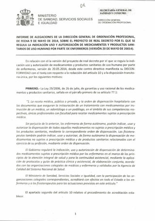 MINISTERIO
DE SANIDAD, SERVICIOS SOCIALES
E IGUALDAD
SECRETA.:Il.lA GEÑERAL DE
'sAi-WADY CO,NSuMp,,-
- ,
DIRECCiÓN GENERAL
DE ORDENACiÓN PROFESIONAL
INFORME DE ALEGACIONES DE LA DIRECCiÓN GENERAL DE ORDENACiÓN PROFESIONAL,
DE FECHA 9 DE MAYO DE 2014, SOBRE EL PROYECTO DE REAL DECRETO POR El QUE SE
REGULA LA INDICACiÓN USO Y AUTORIZACiÓN DE MEDICAMENTOS Y PRODUCTOS SANI-
TARIOS DE USO HUMANO POR PARTE DE ENFERMEROS (VERSiÓN 20 DE MAYO DE 20014).
En relación con ella versión del proyecto de real decreto por el que se regu la la indi-
cación uso y autorización de medicamentos y productos sanitarios de uso humano por parte
de enfermeros, versión de 20,05,2014, desde este centro directivo manifiesta su DISCON-
FORMIDAD con el texto con respecto a la redacción del artículo 10 y a la disposición transito-
ria única, por los siguientes motivos:
PRIMERO.- La Ley 29/2006, de 26 de julio, de garantías y uso racional de los medica-
mentos y productos sanitarios, señala en el párrafo primero de su artículo 77,1:
"1, La receta médica, pública o privada, y la arden de dispensoción hospitalaria son
las documentos que aseguran la instauración de un tratamiento can medicamentos por ins-
trucción de un médica, un odontólogo o un podóloga, en el ámbito de sus competencias res-
pectivas, únicas profesionales con facultad para recetar medicamentos sujetos a prescripción
médica,
Sin perjuicio de lo anterior, los enfermeros de forma autánoma, podrán indicar, usar y
autorizar la dispensacián de todos aquellas medicamentos no sujetos a prescripción médica y
las productos sanitarios, mediante lo correspondiente orden de dispensación, Los fisiotera-
peutas también podrán indicar, usar y autorizar, de forma autánoma la dispensación de me-
dicamentos no sujetos o prescripción médica y de productos sanitarios relacionados con el
ejercicio de su profesión, mediante orden de dispensación,
El Gobierna regulará la indicacián, uso y autorización de dispensación de determina-
dos medicamentos sujetos a prescripción médica por los enfermeros en el marco de los prin-
cipios de la atención integral de salud y para la continuidad asistencial, mediante lo aplica-
ción de protacalos y guías de práctica clínico y asistencial, de elaboración conjunta, acorda-
das con las organizaciones colegiales de médicas y enfermeros y validados par la Agencia de
Calidad del Sistema Nacional de Salud,
El Ministerio de Sanidad, Servicias Sociales e Igualdad, con la participación de las or-
ganizaciones colegiales correspondientes, acreditará can efectos en toda el Estado a los en-
fermeras y a las fisioterapeutas para las actuociones previstas en este artículo,"
El apartado segundo del artículo 10 relativo al procedimiento de acreditación esta-
blece:
1
 