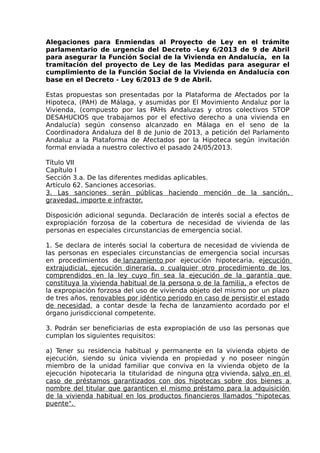 Alegaciones para Enmiendas al Proyecto de Ley en el trámite
parlamentario de urgencia del Decreto -Ley 6/2013 de 9 de Abril
para asegurar la Función Social de la Vivienda en Andalucía, en la
tramitación del proyecto de Ley de las Medidas para asegurar el
cumplimiento de la Función Social de la Vivienda en Andalucía con
base en el Decreto - Ley 6/2013 de 9 de Abril.
Estas propuestas son presentadas por la Plataforma de Afectados por la
Hipoteca, (PAH) de Málaga, y asumidas por El Movimiento Andaluz por la
Vivienda, (compuesto por las PAHs Andaluzas y otros colectivos STOP
DESAHUCIOS que trabajamos por el efectivo derecho a una vivienda en
Andalucía) según consenso alcanzado en Málaga en el seno de la
Coordinadora Andaluza del 8 de Junio de 2013, a petición del Parlamento
Andaluz a la Plataforma de Afectados por la Hipoteca según invitación
formal enviada a nuestro colectivo el pasado 24/05/2013.
Título VII
Capítulo I
Sección 3.a. De las diferentes medidas aplicables.
Artículo 62. Sanciones accesorias.
3. Las sanciones serán públicas haciendo mención de la sanción,
gravedad, importe e infractor.
Disposición adicional segunda. Declaración de interés social a efectos de
expropiación forzosa de la cobertura de necesidad de vivienda de las
personas en especiales circunstancias de emergencia social.
1. Se declara de interés social la cobertura de necesidad de vivienda de
las personas en especiales circunstancias de emergencia social incursas
en procedimientos de lanzamiento por ejecución hipotecaria, ejecución
extrajudicial, ejecución dineraria, o cualquier otro procedimiento de los
comprendidos en la ley cuyo fin sea la ejecución de la garantía que
constituya la vivienda habitual de la persona o de la familia, a efectos de
la expropiación forzosa del uso de vivienda objeto del mismo por un plazo
de tres años, renovables por idéntico periodo en caso de persistir el estado
de necesidad, a contar desde la fecha de lanzamiento acordado por el
órgano jurisdiccional competente.
3. Podrán ser beneficiarias de esta expropiación de uso las personas que
cumplan los siguientes requisitos:
a) Tener su residencia habitual y permanente en la vivienda objeto de
ejecución, siendo su única vivienda en propiedad y no poseer ningún
miembro de la unidad familiar que conviva en la vivienda objeto de la
ejecución hipotecaria la titularidad de ninguna otra vivienda, salvo en el
caso de préstamos garantizados con dos hipotecas sobre dos bienes a
nombre del titular que garanticen el mismo préstamo para la adquisición
de la vivienda habitual en los productos financieros llamados "hipotecas
puente".
 