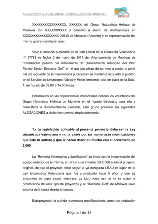 ALEGACIONES AL PLAN PARCIAL BOTICARIA GOLF DE MONÓVAR


        XXXXXXXXXXXXXXXX, XXXXXX del Grupo Naturalista Heliaca de
Monóver con XXXXXXXXXX y domicilio a efecto de notificaciones en
XXXXXXXXXXXXXXXXX 03640 de Monóvar (Alicante) y en representación del
mismo quiere manifestar que:


        Visto el anuncio publicado en el Diari Oficial de la Comunitat Valenciana
nº 17783 de fecha 5 de mayo de 2011 del Ayuntamiento de Monóvar de
“Información pública del instrumento de planeamiento refundido del Plan
Parcial Sector Boticaria Golf” en el que por plazo de un mes a contar a partir
del día siguiente de la mencionada publicación se mantenía expuesto al público
en el Servicio de Urbanismo, Obras y Medio Ambiente, sito en plaza de la Sala,
1, en horario de 09.00 a 14.00 horas.


        Personados en las dependencias municipales citadas los voluntarios del
Grupo Naturalista Heliaca de Monóver en el horario dispuesto para ello y
consultada la documentación existente, este grupo presenta las siguientes
ALEGACIONES a dicho instrumento de planeamiento:




        1.- La legislación aplicable al presente proyecto debe ser la Ley
Urbanística Valenciana y no la LRAU por las numerosas modificaciones
que éste ha sufrido y que le hacen diferir en mucho con el presentado en
2.005


        La “Memoria Informativa y Justificativa” se inicia con la interpretación del
equipo redactor de la misma, en virtud a un informe del 2.008 sobre el proyecto
original, de que el proyecto debe seguir la ya derogada LRAU en lugar de la
Ley Urbanística Valenciana que fue promulgada hace 5 años y que se
encuentra en vigor desde entonces. La LUV nace con el fin de evitar la
proliferación de este tipo de proyectos y el “Boticaria Golf” de Monóvar lleva
encima de la mesa desde entonces.


        Este proyecto ha sufrido numerosas modificaciones como una reducción


                                 Página 1 de 45
 