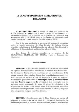 A LA CONFEDERACION HIDROGRAFICA
                           DEL JUCAR




     Dª XXXXXXXXXXXXXXXX, mayor de edad, con domicilio en
03770 El Verger, C/ xxxxxxxxxx nº 4-b y provista del NIF xxxxxxxxxx,
actuando en calidad de Presidenta de la Plataforma Ciutadana Riu
Girona con CIF G 54337597; ante la Confederación Hidrográfica del
Júcar, comparece y como mejor en Derecho proceda, DICE:

       Que le ha sido notificada la apertura del proceso de consultas
sobre la versión preliminar del Plan Director de Defensa Contra
Avenidas en la Comarca de la Marina Alta (en adelante Plan Director), y
el Informe de Sostenibilidad Ambiental (en adelante ISA),

      Que dentro del término concedido y en nombre de la
PLATAFORMA CIUTADANA RIU GIRONA, viene a formular las
siguientes:


                           ALEGACIONES:


      PRIMERA.- El Plan Director propone la construcción de un total
de 7 presas de laminación de avenidas en la comarca de la Marina Alta.
La de mayores dimensiones se construiría en las inmediaciones de la
actual presa de Isbert en el rio Girona. Con capacidad para retener 11.1
Hm³ en caso de avenida y con un aliviadero de 60m de longitud.
Entendemos que dicha presa se contempla única y exclusivamente
con una función reguladora de avenidas, y que en ningún caso se
pretende como almacenaje de agua. El cierre del aliviadero o la
transformación de ésta presa en una presa de almacenaje de agua debe
quedar totalmente prohibido, tanto ahora como en el futuro, y exigimos
que así aparezca recogido en el Plan Director.



      SEGUNDA.- Consideramos que el Plan Director se excede al
plantear la construcción de un total de 7 presas de laminación en
diferentes puntos de la comarca de la Marina Alta, además de diferentes
 