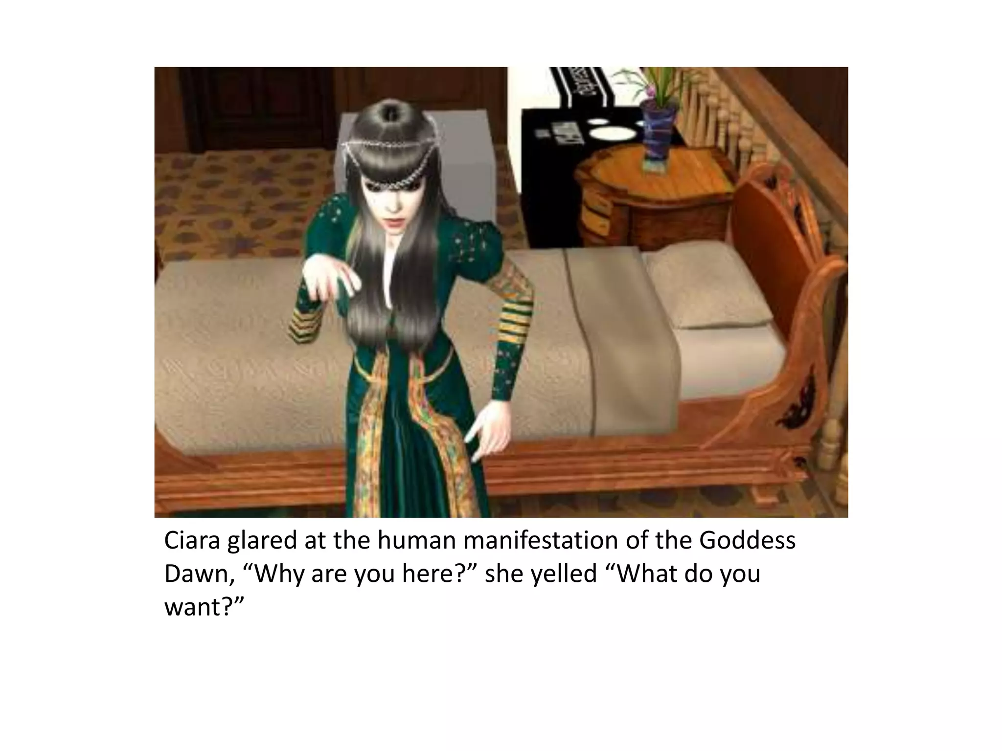 Ciara glared at the human manifestation of the Goddess Dawn, “Why are you here?” she yelled “What do you want?”