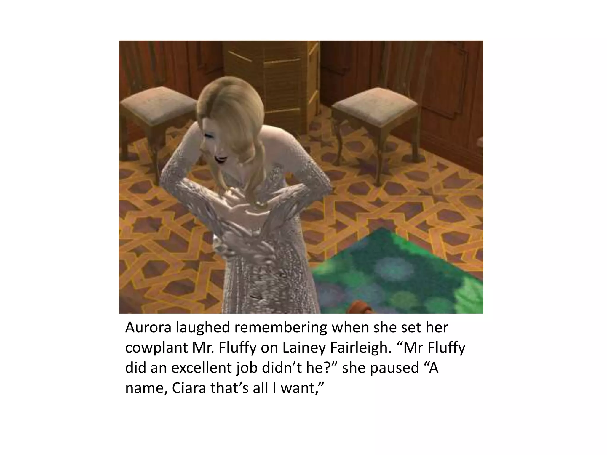 Aurora laughed remembering when she set her cowplant Mr. Fluffy on Lainey Fairleigh. “Mr Fluffy did an excellent job didn’t he?” she paused “A name, Ciara that’s all I want,” 