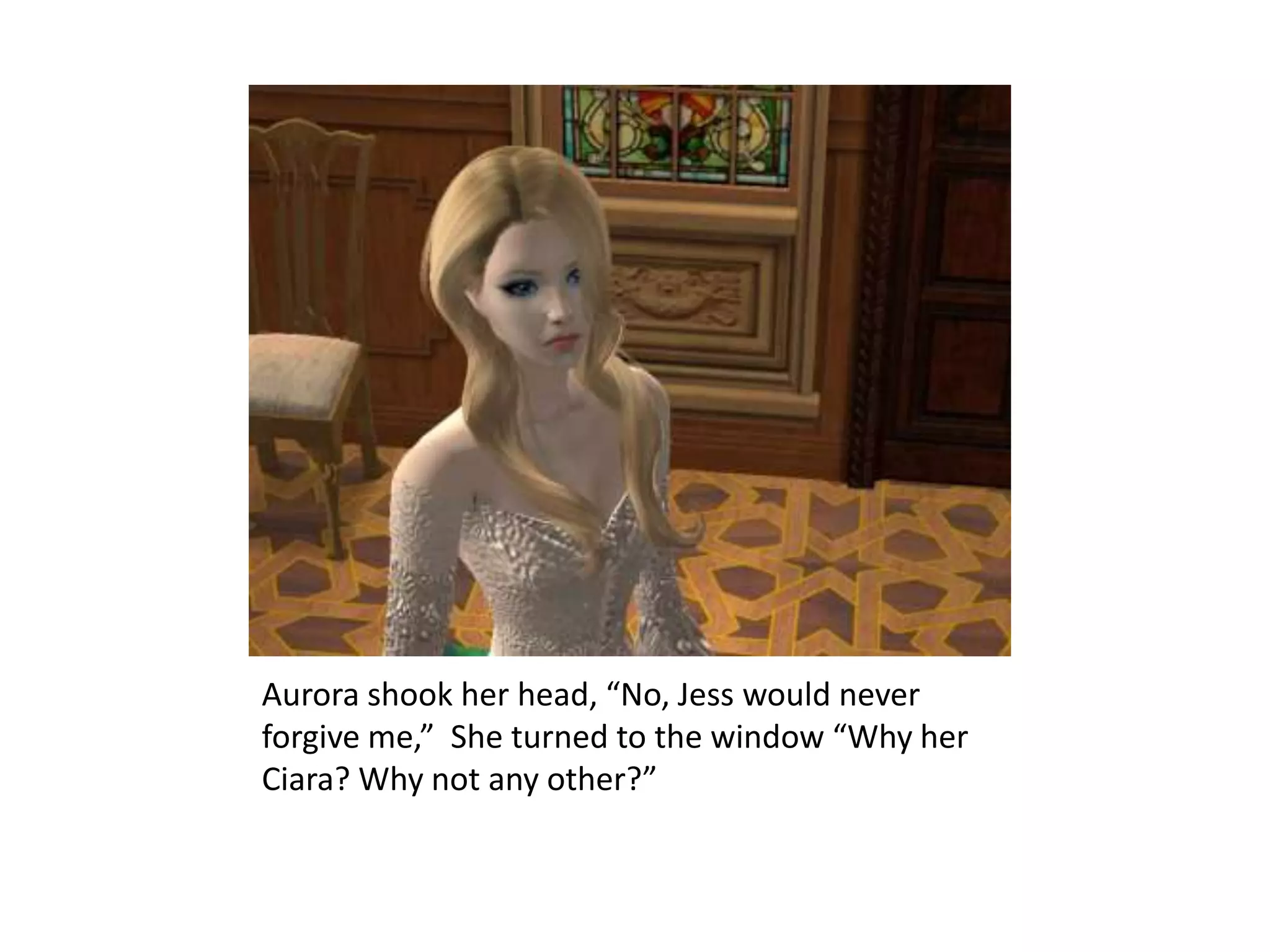 Aurora shook her head, “No, Jess would never forgive me,”  She turned to the window “Why her Ciara? Why not any other?” 