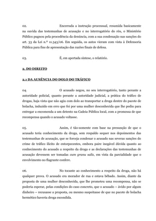 02. Encerrada a instrução processual, resumida basicamente
na ouvida das testemunhas de acusação e no interrogatório do réu, o Ministério
Público pugnou pela procedência da denúncia, com a sua condenação nas sanções do
art. 33 da Lei n.º 11.343/06. Em seguida, os autos vieram com vista à Defensoria
Pública para fins de apresentação das razões finais de defesa.
03. É, em apertada síntese, o relatório.
2. DO DIREITO
2.1 DA AUSÊNCIA DO DOLO DO TRÁFICO
04. O acusado negou, no seu interrogatório, tanto perante a
autoridade policial, quanto perante a autoridade judicial, a prática do tráfico de
drogas, haja vista que não agiu com dolo ao transportar a droga dentre do pacote de
bolacha, induzido em erro que foi por uma mulher desconhecida que lhe pediu para
entregar a encomenda a um detento na Cadeia Pública local, com a promessa de que
recompensa quando o acusado voltasse.
05. Assim, é tão-somente com base na presunção de que o
acusado teria conhecimento da droga, sem respaldo sequer nos depoimentos das
testemunhas de acusação, que se forceja condenar o acusado nas severas sanções do
crime de tráfico ilícito de entorpecentes, embora paire inegável dúvida quanto ao
conhecimento do acusado a respeito da droga e as declarações das testemunhas de
acusação devessem ser tomadas cum granu salis, em vista da parcialidade que o
envolvimento no flagrante confere.
06. No tocante ao conhecimento a respeito da droga, não há
qualquer prova. O acusado era morador de rua e estava bêbado. Assim, diante da
proposta de uma mulher desconhecida, que lhe prometeu uma recompensa, não se
poderia esperar, pelas condições do caso concreto, que o acusado – ávido por algum
dinheiro – recusasse a proposta, ou mesmo suspeitasse de que no pacote de bolacha
hermético haveria droga escondida.
 