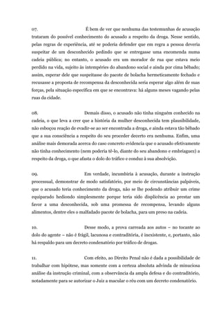 07. É bem de ver que nenhuma das testemunhas de acusação
trataram do possível conhecimento do acusado a respeito da droga. Nesse sentido,
pelas regras de experiência, até se poderia defender que em regra a pessoa deveria
suspeitar de um desconhecido pedindo que se entregasse uma encomenda numa
cadeia pública; no entanto, o acusado era um morador de rua que estava meio
perdido na vida, sujeito às intempéries do abandono social e ainda por cima bêbado;
assim, esperar dele que suspeitasse do pacote de bolacha hermeticamente fechado e
recusasse a proposta de recompensa da desconhecida seria esperar algo além de suas
forças, pela situação específica em que se encontrava: há alguns meses vagando pelas
ruas da cidade.
08. Demais disso, o acusado não tinha ninguém conhecido na
cadeia, o que leva a crer que a história da mulher desconhecida tem plausibilidade,
não esboçou reação de evadir-se ao ser encontrada a droga, e ainda estava tão bêbado
que a sua consciência a respeito do seu proceder decerto era nenhuma. Enfim, uma
análise mais demorada acerca do caso concreto evidencia que o acusado efetivamente
não tinha conhecimento (nem poderia tê-lo, diante do seu abandono e embriaguez) a
respeito da droga, o que afasta o dolo do tráfico e conduz à sua absolvição.
09. Em verdade, incumbiria à acusação, durante a instrução
processual, demonstrar de modo satisfatório, por meio de circunstâncias palpáveis,
que o acusado teria conhecimento da droga, não se lhe podendo atribuir um crime
equiparado hediondo simplesmente porque teria sido displicência ao prestar um
favor a uma desconhecida, sob uma promessa de recompensa, levando alguns
alimentos, dentre eles o malfadado pacote de bolacha, para um preso na cadeia.
10. Desse modo, a prova carreada aos autos – no tocante ao
dolo do agente – não é frágil, lacunosa e contraditória, é inexistente, e, portanto, não
há respaldo para um decreto condenatório por tráfico de drogas.
11. Com efeito, ao Direito Penal não é dada a possibilidade de
trabalhar com hipótese, mas somente com a certeza absoluta advinda de minuciosa
análise da instrução criminal, com a observância da ampla defesa e do contraditório,
notadamente para se autorizar o Juiz a macular o réu com um decreto condenatório.
 