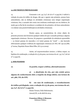 2.2 DO TRÁFICO PRIVILEGIADO
13. Consoante o art. 33, § 4º, da Lei nº 11.343/06, é cabível a
redução da pena do tráfico de drogas, dês que o agente seja primário, possua bons
antecedentes, não se dedique às atividades criminosas nem integre organização
criminosa. Ora, o acusado não conta com nenhuma condenação em seu desfavor, de
modo que se lhe há de reconhecer a condição de réu primário e de bons antecedentes
e se afastar uma possível dedicação às atividades criminosas.
14. Noutro passo, as características do crime objeto do
presente processo não fornecem qualquer indício de que o acusado pertença a alguma
organização criminoso. Deveras, foi pequena a quantidade da substância apreendida
– 13 (treze) gramas de maconha e 07 (sete) gramas de "crack" –, não havendo
efetivamente qualquer evidência de organização criminosa (cf. STJ, HC 140.211/MS,
5ª turma, Napoleão Nunes Maia Filho, DJ 13.10.2009).
15. Assim, ad argumentandum tantum, a defesa requer, na
hipótese de condenação, a redução de 2/3 da pena, nos termos do art. 33, § 4º, da Lei
nº 11.343/06.
3. DOS PEDIDOS
16. Ex positis, requer a defesa, alternativamente:
a) a absolvição do réu, por não existir prova
alguma do conhecimento dele a respeito da droga (dolo), nos termos do
art. 386, VII, do CPP;
b) em caso de condenação, o reconhecimento
do tráfico privilegiado, com a redução de 2/3 da pena, nos termos do art.
33, § 4º, da Lei nº 11.343/06;
Nestes Termos, Pede Deferimento.
Aracati/CE, 10 de abril de 2014.
Francisco Eliton A Meneses
Defensor Público
 