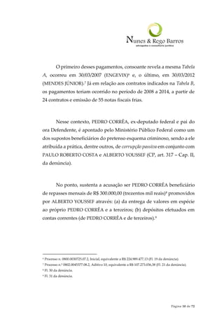Página 10 de 72
O primeiro desses pagamentos, consoante revela a mesma Tabela
A, ocorreu em 30/03/2007 (ENGEVIX)6 e, o último, em 30/03/2012
(MENDES JÚNIOR).7 Já em relação aos contratos indicados na Tabela B,
os pagamentos teriam ocorrido no período de 2008 a 2014, a partir de
24 contratos e emissão de 55 notas fiscais frias.
Nesse contexto, PEDRO CORRÊA, ex-deputado federal e pai do
ora Defendente, é apontado pelo Ministério Público Federal como um
dos supostos beneficiários do pretenso esquema criminoso, sendo a ele
atribuída a prática, dentre outros, de corrupção passiva em conjunto com
PAULO ROBERTO COSTA e ALBERTO YOUSSEF (CP, art. 317 – Cap. II,
da denúncia).
No ponto, sustenta a acusação ser PEDRO CORRÊA beneficiário
de repasses mensais de R$ 300.000,00 (trezentos mil reais)8 promovidos
por ALBERTO YOUSSEF através: (a) da entrega de valores em espécie
ao próprio PEDRO CORRÊA e a terceiros; (b) depósitos efetuados em
contas correntes (de PEDRO CORRÊA e de terceiros).9
6 Processo n. 0800.0030725.07.2, Inicial, equivalente a R$ 224.989.477,13 (Fl. 19 da denúncia).
7 Processo n.º 0802.0045377.08.2, Aditivo 10, equivalente a R$ 107.273.036,38 (Fl. 21 da denúncia).
8 Fl. 30 da denúncia.
9 Fl. 31 da denúncia.
 