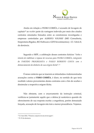 Página 11 de 72
Ainda em relação a PEDRO CORRÊA, é acusado de lavagem de
capitais10 ao receber parte da vantagem indevida por meio dos citados
contratos simulados firmados entre as construtoras investigadas e
empresas controladas por ALBERTO YOUSSEF (MO Consultoria,
Empreiteira Rigidez, RCI Software e GFD Investimentos) – Cf. Tabela B,
da denúncia.
Segundo o MPF, a celebração desses contratos fictícios “tinha o
intuito de viabilizar o repasse de recursos para PEDRO CORRÊA, integrante
do PARTIDO PROGRESSITA e PAULO ROBERTO COSTA com o
distanciamento do dinheiro de sua origem ilícita”.11
É nesse contexto que se inserem as infundadas e indemonstradas
acusações contra a FÁBIO CORRÊA, é dizer, no sentido de que teria
recebido valores provenientes destes contratos com o fim de ocultar e
dissimular a respectiva origem ilícita.
Não obstante, com o encerramento da instrução criminal,
verificou-se justamente aquilo que a defesa já sustentava quando do
oferecimento de sua resposta escrita: a engenhosa, porém demasiado
forçada, acusação de lavagem não tem a menor procedência. Vejamos.
10 Cf. Item III.B, “Primeiro conjunto de atos de lavagem”.
11 Fl. 55 da denúncia.
 
