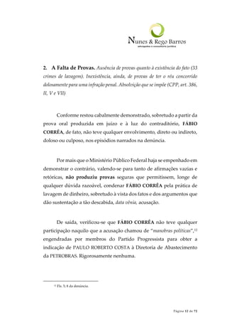 Página 12 de 72
2. A Falta de Provas. Ausência de provas quanto à existência do fato (33
crimes de lavagem). Inexistência, ainda, de provas de ter o réu concorrido
dolosamente para uma infração penal. Absolvição que se impõe (CPP, art. 386,
II, V e VII)
Conforme restou cabalmente demonstrado, sobretudo a partir da
prova oral produzida em juízo e à luz do contraditório, FÁBIO
CORRÊA, de fato, não teve qualquer envolvimento, direto ou indireto,
doloso ou culposo, nos episódios narrados na denúncia.
Por mais que o Ministério Público Federal haja se empenhado em
demonstrar o contrário, valendo-se para tanto de afirmações vazias e
retóricas, não produziu provas seguras que permitissem, longe de
qualquer dúvida razoável, condenar FÁBIO CORRÊA pela prática de
lavagem de dinheiro, sobretudo à vista dos fatos e dos argumentos que
dão sustentação a tão descabida, data vênia, acusação.
De saída, verificou-se que FÁBIO CORRÊA não teve qualquer
participação naquilo que a acusação chamou de “manobras políticas”,12
engendradas por membros do Partido Progressista para obter a
indicação de PAULO ROBERTO COSTA à Diretoria de Abastecimento
da PETROBRAS. Rigorosamente nenhuma.
12 Fls. 5; 8 da denúncia.
 