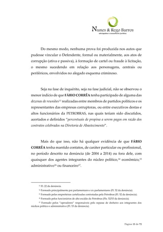 Página 13 de 72
Do mesmo modo, nenhuma prova foi produzida nos autos que
pudesse vincular o Defendente, formal ou materialmente, aos atos de
corrupção (ativa e passiva), à formação de cartel ou fraude à licitação,
o mesmo sucedendo em relação aos personagens, centrais ou
periféricos, envolvidos no alegado esquema criminoso.
Seja na fase de inquérito, seja na fase judicial, não se observou o
menor indício de que FÁBIO CORRÊA tenha participado de alguma das
dezenas de reuniões13 realizadas entre membros de partidos políticos e os
representantes das empresas corruptoras, ou entre executivos destas e
altos funcionários da PETROBRAS, nas quais teriam sido discutidos,
acertados e definidos “percentuais de propina a serem pagos em razão dos
contratos celebrados na Diretoria de Abastecimento”.
Mais do que isso, não há qualquer evidência de que FÁBIO
CORRÊA tenha mantido contatos, de caráter particular ou profissional,
no período descrito na denúncia (de 2004 a 2014) ou fora dele, com
quaisquer dos agentes integrantes do núcleo político,14 econômico,15
administrativo16 ou financeiro17.
13 Fl. 22 da denúncia.
14 Formado principalmente por parlamentares e ex-parlamentares (Fl. 52 da denúncia).
15 Formado pelas empreiteiras cartelizadas contratadas pela Petrobras (Fl. 52 da denúncia).
16 Formado pelos funcionários de alto escalão da Petrobras (Fls. 52/53 da denúncia).
17 Formado pelos “operadores” responsáveis pelo repasse de dinheiro aos integrantes dos
núcleos político e administrativo (Fl. 53 da denúncia).
 