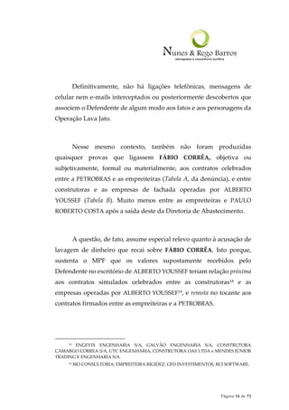 Página 14 de 72
Definitivamente, não há ligações telefônicas, mensagens de
celular nem e-mails interceptados ou posteriormente descobertos que
associem o Defendente de algum modo aos fatos e aos personagens da
Operação Lava Jato.
Nesse mesmo contexto, também não foram produzidas
quaisquer provas que ligassem FÁBIO CORRÊA, objetiva ou
subjetivamente, formal ou materialmente, aos contratos celebrados
entre a PETROBRAS e as empreiteiras (Tabela A, da denúncia), e entre
construtoras e as empresas de fachada operadas por ALBERTO
YOUSSEF (Tabela B). Muito menos entre as empreiteiras e PAULO
ROBERTO COSTA após a saída deste da Diretoria de Abastecimento.
A questão, de fato, assume especial relevo quanto à acusação de
lavagem de dinheiro que recai sobre FÁBIO CORRÊA. Isto porque,
sustenta o MPF que os valores supostamente recebidos pelo
Defendente no escritório de ALBERTO YOUSSEF teriam relação próxima
aos contratos simulados celebrados entre as construtoras18 e as
empresas operadas por ALBERTO YOUSSEF19, e remota no tocante aos
contratos firmados entre as empreiteiras e a PETROBRAS.
18 ENGEVIX ENGENHARIA S/A, GALVÃO ENGENHARIA S/A, CONSTRUTORA
CAMARGO CORREA S/A, UTC ENGENHARIA, CONSTRUTORA OAS LTDA e MENDES JÚNIOR
TRADING E ENGENHARIA S/A.
19 MO CONSULTORIA, EMPREITEIRA RIGIDEZ, GFD INVESTIMENTOS, RCI SOFTWARE.
 