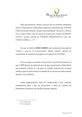 Página 15 de 72
Mais precisamente, afirma o parquet que os contratos celebrados
entre as empreiteiras cartelizadas e empresas controladas por YOUSSEF
(Tabela B) seriam fictícios e teriam como finalidade “distanciar o dinheiro
de sua origem ilícita, antes do repasse da propina para PAULO ROBERTO
COSTA e agentes políticos do PARTIDO PROGRESSISTA, entre eles,
PEDRO CORRÊA (...)”.20
No que se refere a FÁBIO CORRÊA, ele é justamente acusado de
“ultimar o processo de branqueamento” desses valores21 através do
recebimento de quantias em espécie no escritório de YOUSSEF.
Essa acusação, no entanto, caiu por terra a partir do momento em
que o MPF deixou de produzir provas que associassem o Defendente
aos contratos (Tabelas A e B), quer no sentido material (de eventual
auxílio), quer no plano moral, no sentido de ao menos ter conhecimento
quanto à sua existência.
Nada, rigorosamente nada foi comprovado a esse respeito,
notadamente para o fim de demonstrar o dolo da conduta do
Defendente (conforme será melhor exposto adiante).
20 Fl. 61 da denúncia.
21 Fl. 61 da denúncia.
 