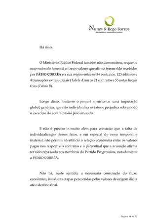 Página 16 de 72
Há mais.
O Ministério Público Federal também não demonstrou, sequer, o
nexo material e temporal entre os valores que afirma terem sido recebidos
por FÁBIO CORRÊA e a sua origem entre os 34 contratos, 123 aditivos e
4 transações extrajudiciais (Tabela A) ou os 21 contratos e 55 notas fiscais
frias (Tabela B).
Longe disso, limita-se o parquet a sustentar uma imputação
global, genérica, que não individualiza os fatos e prejudica sobremodo
o exercício do contraditório pelo acusado.
E não é preciso ir muito além para constatar que a falta de
individualização desses fatos, e em especial do nexo temporal e
material, não permite identificar a relação econômica entre os valores
pagos nos respectivos contratos e o percentual que a acusação afirma
ter sido repassado aos membros do Partido Progressista, notadamente
a PEDRO CORRÊA.
Não há, neste sentido, a necessária construção do fluxo
econômico, isto é, das etapas percorridas pelos valores de origem ilícita
até o destino final.
 