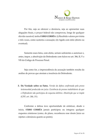 Página 17 de 72
Por fim, seja ao oferecer a denúncia, seja ao apresentar suas
alegações finais, o parquet federal não comprovou, longe de qualquer
dúvida razoável, tenha FÁBIO CORRÊA: (i) Recebido valores por trinta
e três vezes, como sustenta a acusação; (ii) Agido com dolo (direto ou
eventual).
Somente esses fatos, com efeito, seriam suficientes a autorizar e,
antes, impor, a absolvição do Defendente com fulcro no art. 386, II, V e
VII do Código de Processo Penal.
Seja como for, a improcedência da acusação também resulta da
análise de provas que atestam a inocência do Defendente.
3. Da Verdade sobre os Fatos. Versão da defesa confirmada pela prova
testemunhal produzida em juízo. Existência de provas indubitáveis de que
o Defendente não participou do esquema delitivo. Absolvição que se impõe
(CPP, art. 386, IV).
Conforme a defesa teve oportunidade de enfatizar, desde o
início, FÁBIO CORRÊA jamais participou ou integrou qualquer
esquema criminoso (como, de plano, reconheceu esse douto Juízo ao
rejeitar a denúncia quanto ao ponto).
 