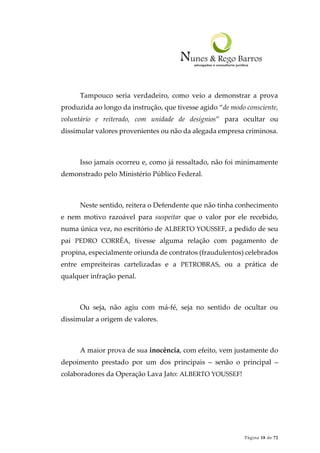 Página 18 de 72
Tampouco seria verdadeiro, como veio a demonstrar a prova
produzida ao longo da instrução, que tivesse agido “de modo consciente,
voluntário e reiterado, com unidade de desígnios” para ocultar ou
dissimular valores provenientes ou não da alegada empresa criminosa.
Isso jamais ocorreu e, como já ressaltado, não foi minimamente
demonstrado pelo Ministério Público Federal.
Neste sentido, reitera o Defendente que não tinha conhecimento
e nem motivo razoável para suspeitar que o valor por ele recebido,
numa única vez, no escritório de ALBERTO YOUSSEF, a pedido de seu
pai PEDRO CORRÊA, tivesse alguma relação com pagamento de
propina, especialmente oriunda de contratos (fraudulentos) celebrados
entre empreiteiras cartelizadas e a PETROBRAS, ou a prática de
qualquer infração penal.
Ou seja, não agiu com má-fé, seja no sentido de ocultar ou
dissimular a origem de valores.
A maior prova de sua inocência, com efeito, vem justamente do
depoimento prestado por um dos principais – senão o principal –
colaboradores da Operação Lava Jato: ALBERTO YOUSSEF!
 