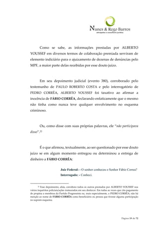 Página 19 de 72
Como se sabe, as informações prestadas por ALBERTO
YOUSSEF em diversos termos de colaboração premiada serviram de
elemento indiciário para o ajuizamento de dezenas de denúncias pelo
MPF, a maior parte delas recebidas por esse douto juízo.
Em seu depoimento judicial (evento 380), corroborado pelo
testemunho de PAULO ROBERTO COSTA e pelo interrogatório de
PEDRO CORRÊA, ALBERTO YOUSSEF foi taxativo ao afirmar a
inocência de FÁBIO CORRÊA, declarando enfaticamente que o mesmo
não tinha como nunca teve qualquer envolvimento no esquema
criminoso.
Ou, como disse com suas próprias palavras, ele “não participava
disso”.22
É o que afirmou, textualmente, ao ser questionado por esse douto
juízo se em algum momento entregou ou determinou a entrega de
dinheiro a FÁBIO CORRÊA:
Juiz Federal: - O senhor conheceu o Senhor Fábio Correa?
Interrogado: - Conheci.
22 Esse depoimento, aliás, corrobora todos os outros prestados por ALBERTO YOUSSEF nos
vários inquéritos policiais/ações instaurados em seu desfavor. Em todas as vezes que cita pagamento
de propina a membros do Partido Progressista ou, mais especialmente, a PEDRO CORRÊA, não há
menção ao nome de FÁBIO CORRÊA como beneficiário ou pessoa que tivesse alguma participação
no suposto esquema.
 
