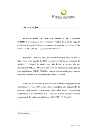 Página 2 de 72
I. INTRODUÇÃO
FÁBIO CORRÊA DE OLIVEIRA ANDRADE NETO (“FÁBIO
CORRÊA”) foi acusado pelo Ministério Público Federal de suposta
prática de lavagem de dinheiro, em concurso material, por trinta e três
vezes (Lei 9.613/98, art. 1.º, §4º, c/c art. 69 do CP).
Segundo a denúncia, teria ele comparecido por cerca de trinta e
três vezes, entre agosto de 2010 e outubro de 2012, ao escritório de
ALBERTO YOUSSEF localizado em São Paulo, e recebido de seu
funcionário RAFAEL ÂNGULO, em todas as ocasiões, na condição de
intermediário de PEDRO CORRÊA, valores supostamente provenientes
de delitos perpetrados em detrimento da PETROBRAS.1
Ainda de acordo com a acusação, ratificada nas alegações finais
ministeriais (evento 390), esses valores constituiriam pagamento de
propina relacionada a contratos celebrados entre empreiteiras
cartelizadas e a PETROBRAS (Cf. Tabela A), e entre aquelas e outras
empresas de fachada controladas por YOUSSEF (Cf. Tabela B).
1 Fl. 61 da denúncia.
 