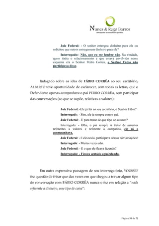Página 20 de 72
Juiz Federal: - O senhor entregou dinheiro para ele ou
solicitou que outros entregassem dinheiro para ele?
Interrogado:- Não, que eu me lembre não. Na verdade,
quem tinha o relacionamento e que estava envolvido nesse
esquema era o Senhor Pedro Correa, o Senhor Fábio não
participava disso.
Indagado sobre as idas de FÁBIO CORRÊA ao seu escritório,
ALBERTO teve oportunidade de esclarecer, com todas as letras, que o
Defendente apenas acompanhava o pai PEDRO CORRÊA, sem participar
das conversações (ao que se supõe, relativas a valores):
Juiz Federal: -Ele já foi ao seu escritório, o Senhor Fábio?
Interrogado: - Sim, ele ia sempre com o pai.
Juiz Federal: - E para tratar de que tipo de assunto?
Interrogado: - Olha, o pai sempre ia tratar de assuntos
referentes a valores e referente à campanha, ele só o
acompanhava.
Juiz Federal: - E ele ouvia, participava dessas conversações?
Interrogado: - Muitas vezes não.
Juiz Federal: - E o que ele ficava fazendo?
Interrogado: - Ficava sentado aguardando.
Em outra expressiva passagem de seu interrogatório, YOUSSEF
fez questão de frisar que das vezes em que chegou a travar algum tipo
de conversação com FÁBIO CORRÊA nunca o fez em relação a “nada
referente a dinheiro, esse tipo de coisa”:
 