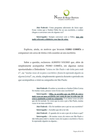 Página 21 de 72
Juiz Federal:- Umas perguntas adicionais do Juízo aqui.
Essas visitas que o Senhor Fábio fez ao seu escritório, o senhor
chegou a conversar com ele alguma vez?
Interrogado:- Sempre conversei com o Fábio, mas não
nada referente a dinheiro, esse tipo de coisa.
Explicou, ainda, os motivos que levaram FÁBIO CORRÊA a
comparecer em cerca de trinta e três ocasiões ao seu escritório.
Sobre a questão, esclareceu ALBERTO YOUSSEF que, além de
simplesmente acompanhar PEDRO CORRÊA, em algumas outras
oportunidades o Defendente “estava em São Paulo e não tinha para onde
ir”, ou “muitas vezes ele ia para o escritório e ficava lá esperando alguém ou
alguma [coisa]”, ou, ainda, simplesmente aparecia durante o período em
que acompanhou a irmã na campanha em São Paulo:
Juiz Federal:- O senhor se recorda se o Senhor Fábio Correa
foi muitas vezes, poucas vezes lá nos seus escritórios?
Interrogado: - Olha, eu acredito que em 2010 ele esteve
mais vezes no meu escritório, por conta de que eu acho que ele
estava ajudando a irmã na campanha. E as outras vezes eu acho
que ele foi normal. Às vezes que ia com o pai a São Paulo, muitas
vezes ia no meu escritório.
Juiz Federal: - Ele foi também sem o pai no seu escritório?
Interrogado: - Acredito que deva ter ido.
Juiz Federal: - E quando ele ia sem o pai ele ia fazer o quê?
Interrogado: - Ah muitas vezes ele estava em São Paulo e
não tinha para onde ir, muitas vezes ele ia para o escritório e ficava
lá esperando alguém ou alguma...
 