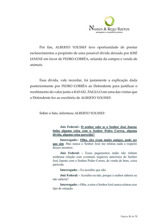 Página 22 de 72
Por fim, ALBERTO YOUSSEF teve oportunidade de prestar
esclarecimentos a propósito de uma possível dívida deixada por JOSÉ
JANENE em favor de PEDRO CORRÊA, oriunda da compra e venda de
animais.
Essa dívida, vale recordar, foi justamente a explicação dada
posteriormente por PEDRO CORRÊA ao Defendente para justificar o
recebimento do valor junto a RAFAEL ÂNGULO em uma das visitas que
o Defendente fez ao escritório de ALBERTO YOUSSEF.
Sobre o fato, informou ALBERTO YOUSSEF:
Juiz Federal:- O senhor sabe se o Senhor José Janene
tinha alguma coisa com o Senhor Pedro Correa, alguma
dívida, alguma coisa parecida?
Interrogado:- Olha, eles eram muito amigos, pode ser
que sim. Mas nunca o Senhor José me relatou nada a respeito
desses assuntos.
Juiz Federal: - Esses pagamentos então não tinham
nenhuma relação com eventuais negócios anteriores do Senhor
José Janene com o Senhor Pedro Correa, de venda de bens, coisa
parecida.
Interrogado: - Eu acredito que não.
Juiz Federal: - Acredita ou não, porque o senhor saberia ou
não saberia?
Interrogado: - Olha, a mim o Senhor José nunca relatou esse
tipo de situação.
 