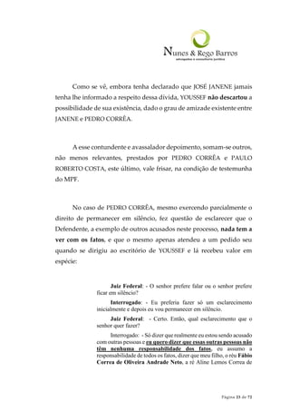 Página 23 de 72
Como se vê, embora tenha declarado que JOSÉ JANENE jamais
tenha lhe informado a respeito dessa dívida, YOUSSEF não descartou a
possibilidade de sua existência, dado o grau de amizade existente entre
JANENE e PEDRO CORRÊA.
A esse contundente e avassalador depoimento, somam-se outros,
não menos relevantes, prestados por PEDRO CORRÊA e PAULO
ROBERTO COSTA, este último, vale frisar, na condição de testemunha
do MPF.
No caso de PEDRO CORRÊA, mesmo exercendo parcialmente o
direito de permanecer em silêncio, fez questão de esclarecer que o
Defendente, a exemplo de outros acusados neste processo, nada tem a
ver com os fatos, e que o mesmo apenas atendeu a um pedido seu
quando se dirigiu ao escritório de YOUSSEF e lá recebeu valor em
espécie:
Juiz Federal: - O senhor prefere falar ou o senhor prefere
ficar em silêncio?
Interrogado: - Eu preferia fazer só um esclarecimento
inicialmente e depois eu vou permanecer em silêncio.
Juiz Federal: - Certo. Então, qual esclarecimento que o
senhor quer fazer?
Interrogado: - Só dizer que realmente eu estou sendo acusado
com outras pessoas e eu quero dizer que essas outras pessoas não
têm nenhuma responsabilidade dos fatos, eu assumo a
responsabilidade de todos os fatos, dizer que meu filho, o réu Fábio
Correa de Oliveira Andrade Neto, a ré Aline Lemos Correa de
 