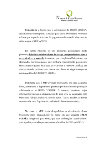 Página 25 de 72
Somando-se a todos eles, o depoimento de PEDRO CORRÊA,
justamente de quem partiu o pedido para que o Defendente recebesse
valores que supunha tratar-se do pagamento de uma dívida existente
entre seu pai e JOSÉ JANENE.
Em outras palavras, os três principais personagens deste
processo, dois deles colaboradores da justiça compromissados com o
dever de dizer a verdade, inocentam por completo o Defendente, ora
afirmando, categoricamente, que nenhum envolvimento possui nos
fatos apurados (como foi o caso de YOUSSEF e PEDRO CORRÊA), ora
não apontando qualquer fato que o vinculasse ao alegado esquema
criminoso (PAULO ROBERTO COSTA).
Inobstante isso, o MPF procura desacreditar, em suas alegações
finais, justamente o depoimento prestado por um dos seus principais
colaboradores: ALBERTO YOUSSEF. O mesmo, insista-se, cujas
informações baseiam o oferecimento de uma série de denúncias pelo
Ministério Público, inclusive a destes autos. Tudo a revelar, de forma
escancarada, uma flagrante incoerência do discurso acusatório.
No caso, o MPF tenta desqualificar o depoimento dessa
testemunha-chave, precisamente no ponto em que inocenta FÁBIO
CORRÊA. Alegando, para tanto, que suas declarações “conflitariam”
com aquelas prestadas por seu assessor/auxiliar RAFAEL ÂNGULO.
 