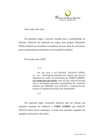 Página 26 de 72
Sem razão, data vênia.
Em primeiro lugar, é preciso ressaltar que a credibilidade de
RAFAEL ÂNGULO foi colocada em xeque pelo próprio Ministério
Público Federal ao reconhecer a existência de uma série de contradições
entre os depoimentos prestados na fase policial e judicial.
De acordo com o MPF:
“(...)
Em que pese o réu RAFAEL ANGULO LOPEZ,
ao ser interrogado judicialmente, afirmar que não fez
depósitos em contas de titularidade de PEDRO CORRÊA,
sua versão não está correta, uma vez que, além de divergir
com as declarações prestadas anteriormente 36 , conforme
relatado por YOUSSEF seria RAFAEL o responsável por
realizar os depósitos bancários não identificados.
(...)”
Em segundo lugar, necessário destacar que em relação aos
supostos repasses de dinheiro a FÁBIO CORRÊA que RAFAEL
ÂNGULO disse haver realizado, a versão não encontra respaldo em
qualquer outra prova dos autos.
 