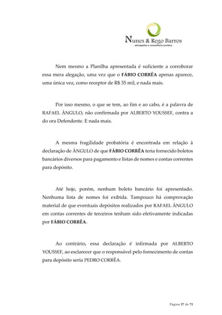 Página 27 de 72
Nem mesmo a Planilha apresentada é suficiente a corroborar
essa mera alegação, uma vez que o FÁBIO CORRÊA apenas aparece,
uma única vez, como receptor de R$ 35 mil, e nada mais.
Por isso mesmo, o que se tem, ao fim e ao cabo, é a palavra de
RAFAEL ÂNGULO, não confirmada por ALBERTO YOUSSEF, contra a
do ora Defendente. E nada mais.
A mesma fragilidade probatória é encontrada em relação à
declaração de ÂNGULO de que FÁBIO CORRÊA teria fornecido boletos
bancários diversos para pagamento e listas de nomes e contas correntes
para depósito.
Até hoje, porém, nenhum boleto bancário foi apresentado.
Nenhuma lista de nomes foi exibida. Tampouco há comprovação
material de que eventuais depósitos realizados por RAFAEL ÂNGULO
em contas correntes de terceiros tenham sido efetivamente indicadas
por FÁBIO CORRÊA.
Ao contrário, essa declaração é infirmada por ALBERTO
YOUSSEF, ao esclarecer que o responsável pelo fornecimento de contas
para depósito seria PEDRO CORRÊA.
 