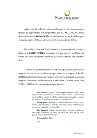 Página 28 de 72
A despeito de tudo isso, não se pode ignorar que diversos outros
trechos do depoimento judicial prestado por RAFAEL ÂNGULO, longe
de incriminarem FÁBIO CORRÊA, ora infirmam a acusação de lavagem
sustentada pelo MPF, ora vão ao encontro da versão da defesa.
De um lado, RAFAEL ÂNGULO deixa claro que jamais entregou
dinheiro a FÁBIO CORRÊA nas vezes em que esteve em Recife. De
outro, esclarece que jamais efetivou qualquer depósito em benefício
dele.
Também foi bastante taxativo ao afirmar que jamais conversou a
respeito da natureza do dinheiro que disse ter entregue a FÁBIO
CORRÊA, afirmando ainda que jamais presenciou qualquer conversa a
respeito disso entre ele Defendente e ALBERTO YOUSSEF, entre ele e
PEDRO CORRÊA, ou com qualquer outra pessoa:
Juiz Federal:- Quando, por exemplo, o Senhor Pedro Correa
ia buscar esse dinheiro ou o Senhor Fábio Correa ia buscar esse
dinheiro lá no escritório, não havia alguma conversação a respeito
da natureza desse dinheiro, o que era esse dinheiro?
Interrogado:- Se havia era na sala do Senhor Alberto, que a
minha sala era separada e se eles conversassem de onde vinha ou
de que era ou porque, só entre eles.
Juiz Federal: - Nunca nenhum deles chegou: - “Olha, eu
vim pegar o dinheiro da venda do carro, um carro que eu vendi
para o Senhor Alberto Youssef”.
Interrogado: - Não.
(...)
 
