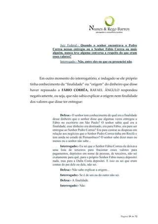 Página 29 de 72
Juiz Federal:- Quando o senhor encontrava o Pedro
Correa nessas entregas ou o Senhor Fábio Correa ou mais
alguém, nunca teve alguma conversa a respeito do que eram
esses valores?
Interrogado:- Não, entre eles ou que eu presenciei não.
Em outro momento do interrogatório, e indagado se ele próprio
tinha conhecimento da “finalidade” ou “origem” do dinheiro que disse
haver repassado a FÁBIO CORRÊA, RAFAEL ÂNGULO respondeu
negativamente, ou seja, que não sabia explicar a origem nem finalidade
dos valores que disse ter entregue:
Defesa:- O senhor tem conhecimento de qual era a finalidade
desse dinheiro que o senhor disse que algumas vezes entregou a
Fábio no escritório em São Paulo? O senhor sabia qual era a
finalidade, esse dinheiro era destinado, era para Fábio, era para ser
entregue ao Senhor Pedro Correa? Era para custear as despesas em
relação aos negócios que o Senhor Pedro Correa tinha em Recife e
tem ainda no estado de Pernambuco? O senhor sabe dizer mais ou
menos ou o senhor não sabe...
Interrogado:- Eu sei que o Senhor Fábio Correa ele deixava
uma lista de terceiros para fracionar esses valores para
pagamentos, depósitos em nome de pessoas, de terceiros, não sei
exatamente para quê, para o próprio Senhor Fábio nunca depositei
nada, mas para a Dalla Costa depositei. E isso eu sei que eram
contas do pai dele ou dele, não sei.
Defesa:- Não sabe explicar a origem...
Interrogado:- Se é de um ou do outro não sei.
Defesa:- A finalidade.
Interrogado:- Não.
 