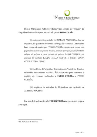 Página 3 de 72
Para o Ministério Público Federal,2 três seriam as “provas” do
alegado crime de lavagem perpetrado por FÁBIO CORRÊA:
(i) o depoimento prestado por RAFAEL ÂNGULO na fase de
inquérito, no qual teria declarado a entrega de valores ao Defendente,
bem como afirmado que “FÁBIO CORRÊA apresentava contas para
pagamentos e listas de pessoas físicas e jurídicas para que fossem creditados
valores, aí incluída a conta corrente do próprio FÁBIO CORRÊA e da
empresa do cunhado LAUDO DALLA COSTA, a DALLA COSTA
CONSULTORIA LTDA”.
(ii) existência de “planilhas de movimentos” (controle de caixa)
utilizadas pelo mesmo RAFAEL ÂNGULO nas quais constaria o
registro de repasses realizados a FÁBIO CORRÊA e PEDRO
CORRÊA;
(iii) registros de entradas do Defendente no escritório de
ALBERTO YOUSSEF.
Em sua defesa (evento 69), FÁBIO CORRÊA negou, como nega, a
acusação.
2 Fls. 36/37; 61/62 da denúncia.
 