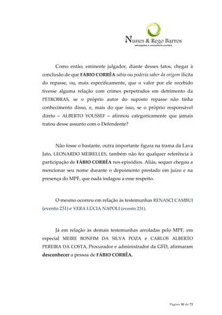 Página 30 de 72
Como então, eminente julgador, diante desses fatos, chegar à
conclusão de que FÁBIO CORRÊA sabia ou poderia saber da origem ilícita
do repasse, ou, mais especificamente, que o valor por ele recebido
tivesse alguma relação com crimes perpetrados em detrimento da
PETROBRAS, se o próprio autor do suposto repasse não tinha
conhecimento disso, e, mais do que isso, se o próprio responsável
direto – ALBERTO YOUSSEF – afirmou categoricamente que jamais
tratou desse assunto com o Defendente?
Não fosse o bastante, outra importante figura na trama da Lava
Jato, LEONARDO MEIRELLES, também não fez qualquer referência à
participação de FÁBIO CORRÊA nos episódios. Aliás, sequer chegou a
mencionar seu nome durante o depoimento prestado em juízo e na
presença do MPF, que nada indagou a esse respeito.
O mesmo ocorreu em relação às testemunhas RENASCI CAMBUI
(evento 231) e VERA LÚCIA NAPOLI (evento 231).
Já em relação às demais testemunhas arroladas pelo MPF, em
especial MEIRE BONFIM DA SILVA POZA e CARLOS ALBERTO
PEREIRA DA COSTA, Procurador e administrador da GFD, afirmaram
desconhecer a pessoa de FÁBIO CORRÊA.
 