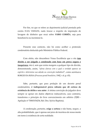 Página 31 de 72
Por fim, no que se refere ao depoimento judicial prestado pelo
corréu IVAN VERNON, nada trouxe a respeito da imputação de
lavagem de dinheiro que recai sobre FÁBIO CORRÊA, seja para
beneficiá-lo ou incriminá-lo.
Presente esse contexto, não há como acolher a pretensão
condenatória deduzida pelo Ministério Público Federal.
Com efeito, não desconhece Vossa Excelência que o réu tem
direito a ser julgado e condenado com base em prova segura e
inequívoca, isto é, sem que exista margem a qualquer tipo de dúvida,
demonstrando, assim, “plena clareza com a qual a verdade aparece ao
espírito e determina sua adesão ou convicção inabalável”, como acentuava
BORGES DA ROSA (Processo penal brasileiro, 1942, v.4, p. 65).
Sabe, portanto, que para prolação de um decreto penal
condenatório, é indispensável prova robusta que dê certeza da
existência do delito e seu autor. A íntima convicção do julgador deve
sempre se apoiar em dados objetivos indiscutíveis, caso contrário,
transforma o princípio do livre convencimento em arbítrio (TJRS -
Apelação nº 70003156254, Rel. Des. Sylvio Baptista).
A condenação, portanto, exige a certeza e não basta, sequer, a
alta probabilidade, que é apenas um juízo de incerteza de nossa mente
em torno à existência de certa realidade.
 