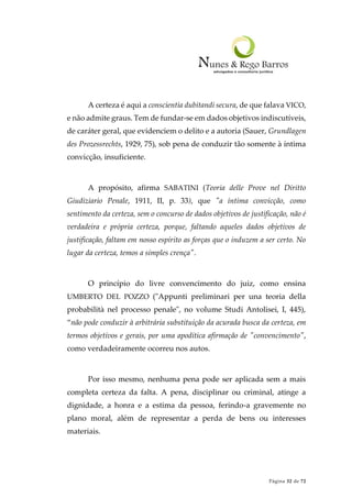 Página 32 de 72
A certeza é aqui a conscientia dubitandi secura, de que falava VICO,
e não admite graus. Tem de fundar-se em dados objetivos indiscutíveis,
de caráter geral, que evidenciem o delito e a autoria (Sauer, Grundlagen
des Prozessrechts, 1929, 75), sob pena de conduzir tão somente à íntima
convicção, insuficiente.
A propósito, afirma SABATINI (Teoria delle Prove nel Diritto
Giudiziario Penale, 1911, II, p. 33), que "a íntima convicção, como
sentimento da certeza, sem o concurso de dados objetivos de justificação, não é
verdadeira e própria certeza, porque, faltando aqueles dados objetivos de
justificação, faltam em nosso espírito as forças que o induzem a ser certo. No
lugar da certeza, temos a simples crença".
O princípio do livre convencimento do juiz, como ensina
UMBERTO DEL POZZO ("Appunti preliminari per una teoria della
probabilità nel processo penale", no volume Studi Antolisei, I, 445),
“não pode conduzir à arbitrária substituição da acurada busca da certeza, em
termos objetivos e gerais, por uma apodítica afirmação de "convencimento",
como verdadeiramente ocorreu nos autos.
Por isso mesmo, nenhuma pena pode ser aplicada sem a mais
completa certeza da falta. A pena, disciplinar ou criminal, atinge a
dignidade, a honra e a estima da pessoa, ferindo-a gravemente no
plano moral, além de representar a perda de bens ou interesses
materiais.
 