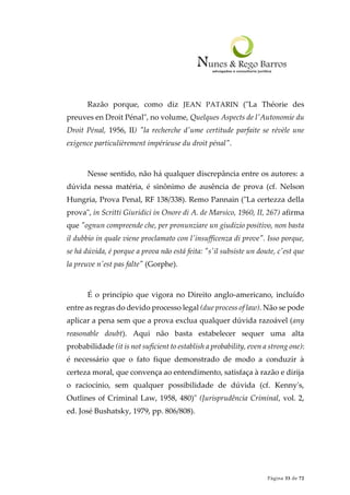 Página 33 de 72
Razão porque, como diz JEAN PATARIN ("La Théorie des
preuves en Droit Pénal", no volume, Quelques Aspects de l'Autonomie du
Droit Pénal, 1956, II) "la recherche d'ume certitude parfaite se révèle une
exigence particulièrement impérieuse du droit pénal".
Nesse sentido, não há qualquer discrepância entre os autores: a
dúvida nessa matéria, é sinônimo de ausência de prova (cf. Nelson
Hungria, Prova Penal, RF 138/338). Remo Pannain ("La certezza della
prova", in Scritti Giuridici in Onore di A. de Marsico, 1960, II, 267) afirma
que "ognun compreende che, per pronunziare un giudizio positivo, non basta
il dubbio in quale viene proclamato con l'insufficenza di prove". Isso porque,
se há dúvida, é porque a prova não está feita: "s'il subsiste un doute, c'est que
la preuve n'est pas falte" (Gorphe).
É o princípio que vigora no Direito anglo-americano, incluído
entre as regras do devido processo legal (due process of law). Não se pode
aplicar a pena sem que a prova exclua qualquer dúvida razoável (any
reasonable doubt). Aqui não basta estabelecer sequer uma alta
probabilidade (it is not suficient to establish a probability, even a strong one):
é necessário que o fato fique demonstrado de modo a conduzir à
certeza moral, que convença ao entendimento, satisfaça à razão e dirija
o raciocínio, sem qualquer possibilidade de dúvida (cf. Kenny's,
Outlines of Criminal Law, 1958, 480)" (Jurisprudência Criminal, vol. 2,
ed. José Bushatsky, 1979, pp. 806/808).
 