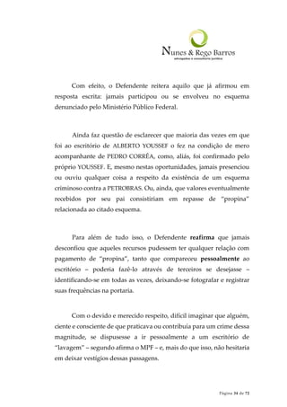Página 34 de 72
Com efeito, o Defendente reitera aquilo que já afirmou em
resposta escrita: jamais participou ou se envolveu no esquema
denunciado pelo Ministério Público Federal.
Ainda faz questão de esclarecer que maioria das vezes em que
foi ao escritório de ALBERTO YOUSSEF o fez na condição de mero
acompanhante de PEDRO CORRÊA, como, aliás, foi confirmado pelo
próprio YOUSSEF. E, mesmo nestas oportunidades, jamais presenciou
ou ouviu qualquer coisa a respeito da existência de um esquema
criminoso contra a PETROBRAS. Ou, ainda, que valores eventualmente
recebidos por seu pai consistiriam em repasse de “propina”
relacionada ao citado esquema.
Para além de tudo isso, o Defendente reafirma que jamais
desconfiou que aqueles recursos pudessem ter qualquer relação com
pagamento de “propina”, tanto que compareceu pessoalmente ao
escritório – poderia fazê-lo através de terceiros se desejasse –
identificando-se em todas as vezes, deixando-se fotografar e registrar
suas frequências na portaria.
Com o devido e merecido respeito, difícil imaginar que alguém,
ciente e consciente de que praticava ou contribuía para um crime dessa
magnitude, se dispusesse a ir pessoalmente a um escritório de
“lavagem” – segundo afirma o MPF – e, mais do que isso, não hesitaria
em deixar vestígios dessas passagens.
 
