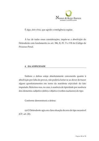 Página 35 de 72
É algo, data vênia, que agride a inteligência cogitar.
À luz de todas essas considerações, impõe-se a absolvição do
Defendente com fundamento no art. 386, II, IV, V e VII do Código de
Processo Penal.
4. DA ATIPICIDADE
Embora a defesa esteja absolutamente convencida quanto à
absolvição por falta de provas, não poderia furtar-se ao dever de trazer
alguns questionamentos em torno da manifesta atipicidade do fato
imputado. Referimo-nos, no caso, à ausência de tipicidade por ausência
dos elementos subjetivo (dolo) e objetivo (verbos nucleares) do tipo.
Conforme demonstrará a defesa:
(a) O Defendente agiu em clara situação de erro de tipo escusável
(CP, art. 20);
 
