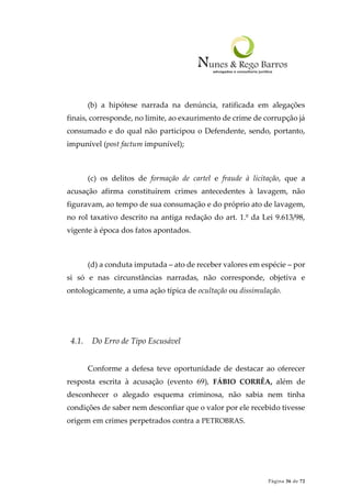 Página 36 de 72
(b) a hipótese narrada na denúncia, ratificada em alegações
finais, corresponde, no limite, ao exaurimento de crime de corrupção já
consumado e do qual não participou o Defendente, sendo, portanto,
impunível (post factum impunível);
(c) os delitos de formação de cartel e fraude à licitação, que a
acusação afirma constituírem crimes antecedentes à lavagem, não
figuravam, ao tempo de sua consumação e do próprio ato de lavagem,
no rol taxativo descrito na antiga redação do art. 1.º da Lei 9.613/98,
vigente à época dos fatos apontados.
(d) a conduta imputada – ato de receber valores em espécie – por
si só e nas circunstâncias narradas, não corresponde, objetiva e
ontologicamente, a uma ação típica de ocultação ou dissimulação.
4.1. Do Erro de Tipo Escusável
Conforme a defesa teve oportunidade de destacar ao oferecer
resposta escrita à acusação (evento 69), FÁBIO CORRÊA, além de
desconhecer o alegado esquema criminosa, não sabia nem tinha
condições de saber nem desconfiar que o valor por ele recebido tivesse
origem em crimes perpetrados contra a PETROBRAS.
 