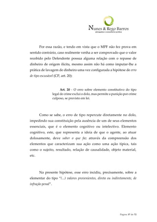 Página 37 de 72
Por essa razão, e tendo em vista que o MPF não fez prova em
sentido contrário, caso realmente venha a ser comprovado que o valor
recebido pelo Defendente possua alguma relação com o repasse de
dinheiro de origem ilícita, mesmo assim não há como imputar-lhe a
prática de lavagem de dinheiro uma vez configurada a hipótese de erro
de tipo escusável (CP, art. 20):
Art. 20 - O erro sobre elemento constitutivo do tipo
legal de crime exclui o dolo, mas permite a punição por crime
culposo, se previsto em lei.
Como se sabe, o erro de tipo repercute diretamente no dolo,
impedindo sua constituição pela ausência de um de seus elementos
essenciais, que é o elemento cognitivo ou intelectivo. Elemento
cognitivo, este, que representa a ideia de que o agente, ao atuar
dolosamente, deve saber o que faz através da compreensão dos
elementos que caracterizam sua ação como uma ação típica, tais
como o sujeito, resultado, relação de causalidade, objeto material,
etc.
Na presente hipótese, esse erro incidiu, precisamente, sobre a
elementar do tipo “(...) valores provenientes, direta ou indiretamente, de
infração penal”.
 