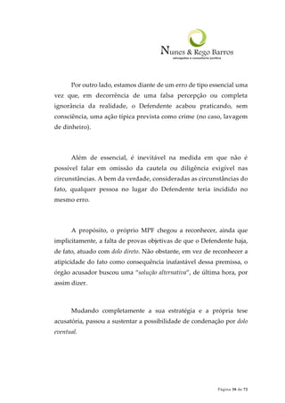 Página 38 de 72
Por outro lado, estamos diante de um erro de tipo essencial uma
vez que, em decorrência de uma falsa percepção ou completa
ignorância da realidade, o Defendente acabou praticando, sem
consciência, uma ação típica prevista como crime (no caso, lavagem
de dinheiro).
Além de essencial, é inevitável na medida em que não é
possível falar em omissão da cautela ou diligência exigível nas
circunstâncias. A bem da verdade, consideradas as circunstâncias do
fato, qualquer pessoa no lugar do Defendente teria incidido no
mesmo erro.
A propósito, o próprio MPF chegou a reconhecer, ainda que
implicitamente, a falta de provas objetivas de que o Defendente haja,
de fato, atuado com dolo direto. Não obstante, em vez de reconhecer a
atipicidade do fato como consequência inafastável dessa premissa, o
órgão acusador buscou uma “solução alternativa”, de última hora, por
assim dizer.
Mudando completamente a sua estratégia e a própria tese
acusatória, passou a sustentar a possibilidade de condenação por dolo
eventual.
 